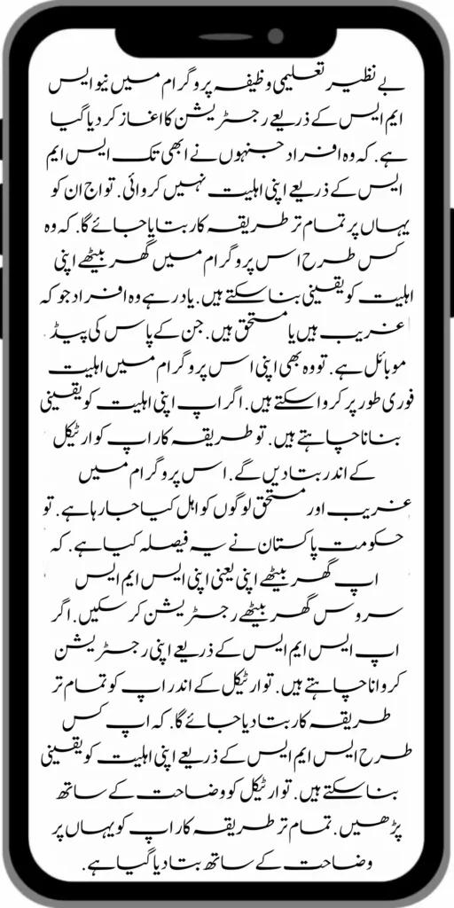 بے نظیر تعلیمی وظیفہ پروگرام میں نیو ایس ایم ایس کے ذریعے رجسٹریشن کا اغاز کر دیا گیا ہے .  کہ وہ افراد جنہوں نے ابھی تک ایس ایم ایس کے ذریعے اپنی اہلیت نہیں کروائی .  تو اج ان کو یہاں پر تمام تر طریقہ کار بتایا جائے گا.  کہ وہ کس طرح اس پروگرام میں گھر بیٹھے اپنی اہلیت کو یقینی بنا سکتے ہیں .  یاد رہے وہ افراد جو کہ غریب ہیں یا مستحق ہیں .  جن کے پاس کی پیڈ موبائل ہے .  تو وہ بھی اپنی اس پروگرام میں اہلیت فوری طور پر کروا سکتے ہیں  . اگر اپ اپنی اہلیت کو یقینی بنانا چاہتے ہیں . تو طریقہ کار اپ کو ارٹیکل کے اندر بتا دیں گے . اس پروگرام میں غریب اور مستحق لوگوں کو اہل کیا جا رہا ہے . تو حکومت پاکستان نے یہ فیصلہ کیا ہے . کہ اپ گھر بیٹھے اپنی یعنی اپنی ایس ایم ایس سروس گھر بیٹھے رجسٹریشن کر سکیں . اگر اپ ایس ایم ایس کے ذریعے اپنی رجسٹریشن کروانا چاہتے ہیں .  تو ارٹیکل کے اندر اپ کو تمام تر طریقہ کار بتا دیا جائے گا  . کہ اپ کس طرح ایس ایم ایس کے ذریعے اپنی اہلیت کو یقینی بنا سکتے ہیں .  تو ارٹیکل کو وضاحت کے ساتھ پڑھیں  . تمام تر طریقہ کار اپ کو یہاں پر وضاحت کے ساتھ بتا دیا گیا ہے . 