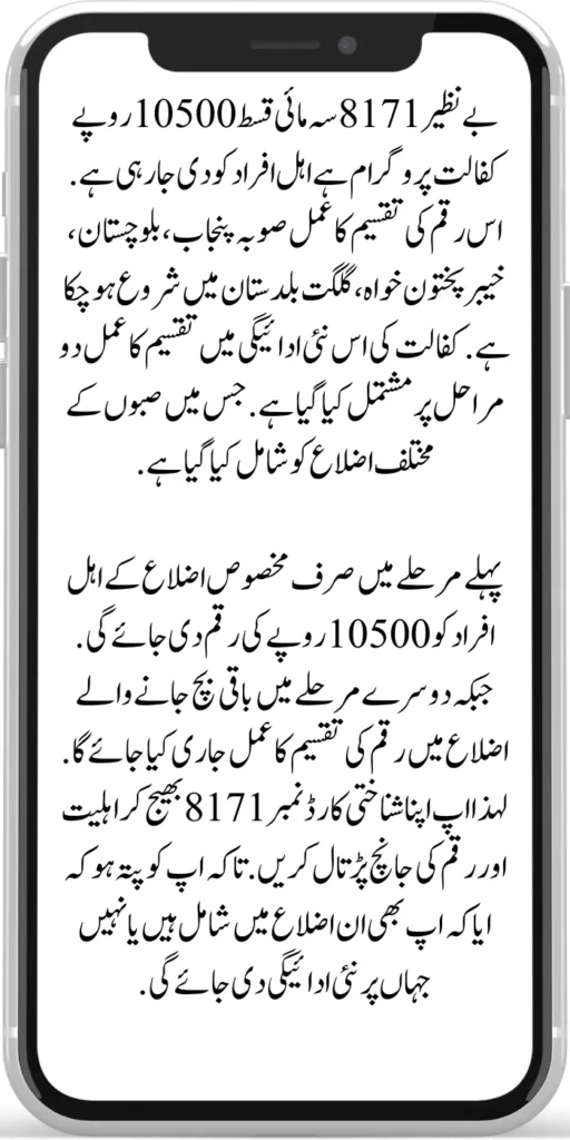 Benazir 8171 Quarterly Installment 10500
Benazir 8171 Quarterly installment 10500 rupees sponsorship program is being given to eligible people. The process of distribution of this amount has already started in the provinces of Punjab, Balochistan, Khyber Pakhtunkhwa, and Gilgit Baltistan. In this new payment of sponsorship, the distribution process has been done in two stages. In which various districts of Sabah have been included.
In the first phase, an amount of Rs 10,500 will be given only to the eligible people of certain districts. While in the second phase, the money distribution process will be released in the remaining districts. So check your eligibility and amount by sending your ID card number 8171. So that you know whether you are included in those districts or not where the new payment will be given.