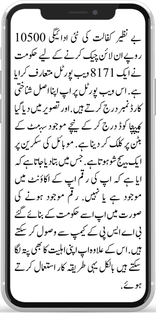 Benazir Kafaalat Payment 10500 

The government has introduced an 8171 web portal to check the new payment of Benazir Kafaalat Payment 10500  online. You enter your original ID card number on this web portal. Enter the captcha code given in the image and click on the submit button below.

A message is shown on the mobile screen. In which it is told whether your money is available in your account or not. If the money is available, you can receive it from the BISP camp set up by the government. Apart from this, you can also check your eligibility using the same method.

